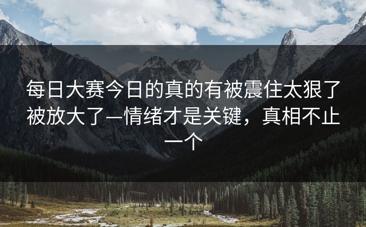 每日大赛今日的真的有被震住太狠了被放大了—情绪才是关键，真相不止一个