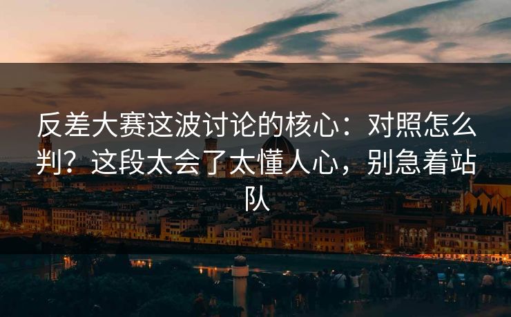 反差大赛这波讨论的核心：对照怎么判？这段太会了太懂人心，别急着站队