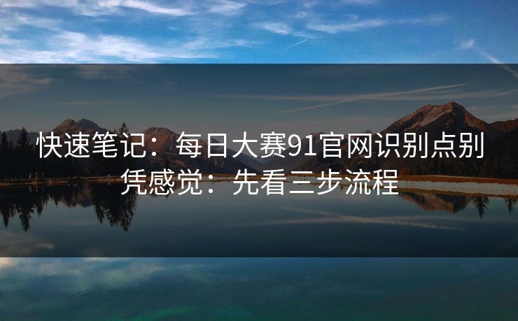 快速笔记：每日大赛91官网识别点别凭感觉：先看三步流程