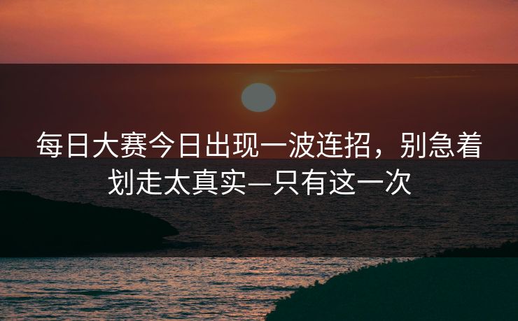 每日大赛今日出现一波连招，别急着划走太真实—只有这一次