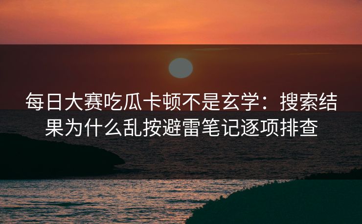 每日大赛吃瓜卡顿不是玄学：搜索结果为什么乱按避雷笔记逐项排查