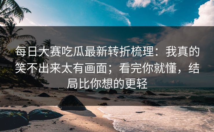 每日大赛吃瓜最新转折梳理：我真的笑不出来太有画面；看完你就懂，结局比你想的更轻