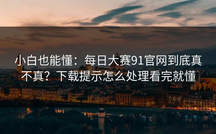 小白也能懂：每日大赛91官网到底真不真？下载提示怎么处理看完就懂