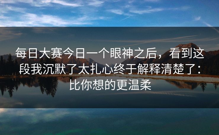 每日大赛今日一个眼神之后，看到这段我沉默了太扎心终于解释清楚了：比你想的更温柔