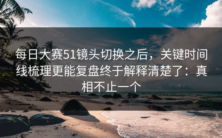 每日大赛51镜头切换之后，关键时间线梳理更能复盘终于解释清楚了：真相不止一个