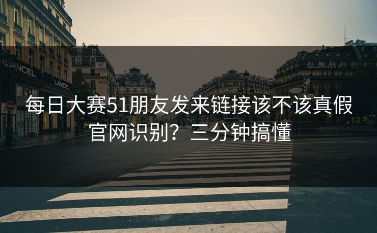 每日大赛51朋友发来链接该不该真假官网识别？三分钟搞懂