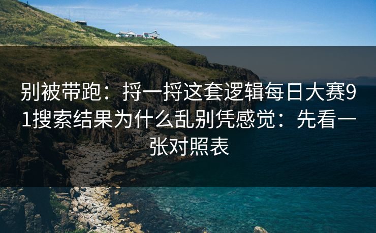 别被带跑：捋一捋这套逻辑每日大赛91搜索结果为什么乱别凭感觉：先看一张对照表