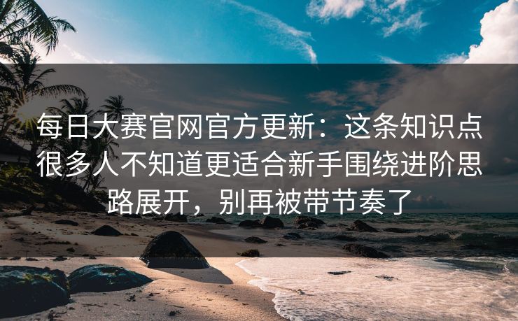 每日大赛官网官方更新：这条知识点很多人不知道更适合新手围绕进阶思路展开，别再被带节奏了
