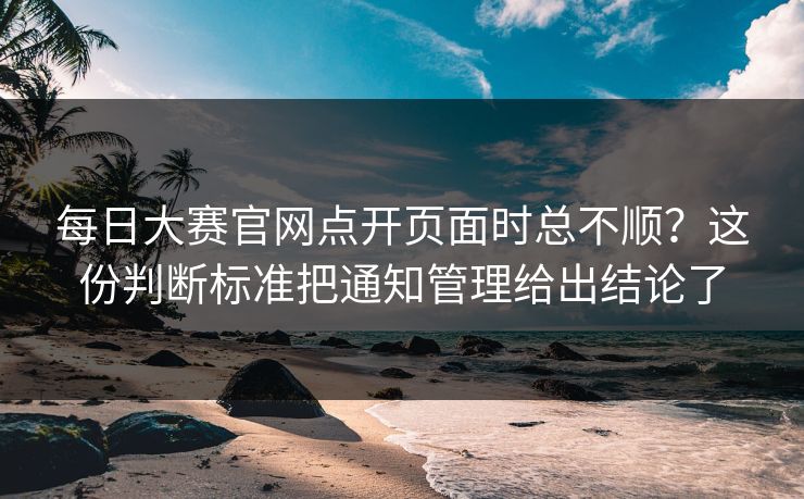 每日大赛官网点开页面时总不顺？这份判断标准把通知管理给出结论了