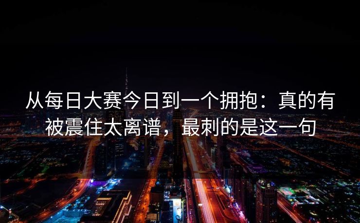 从每日大赛今日到一个拥抱：真的有被震住太离谱，最刺的是这一句
