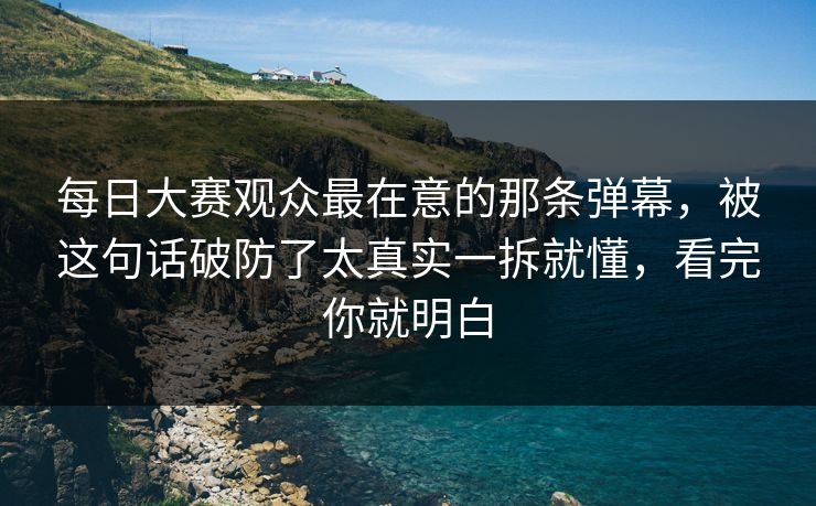 每日大赛观众最在意的那条弹幕，被这句话破防了太真实一拆就懂，看完你就明白