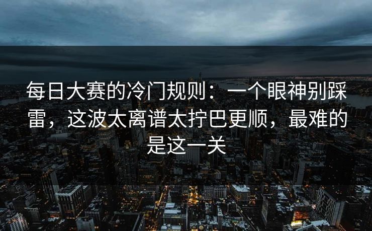 每日大赛的冷门规则：一个眼神别踩雷，这波太离谱太拧巴更顺，最难的是这一关