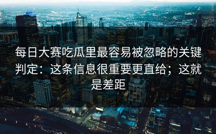 每日大赛吃瓜里最容易被忽略的关键判定：这条信息很重要更直给；这就是差距
