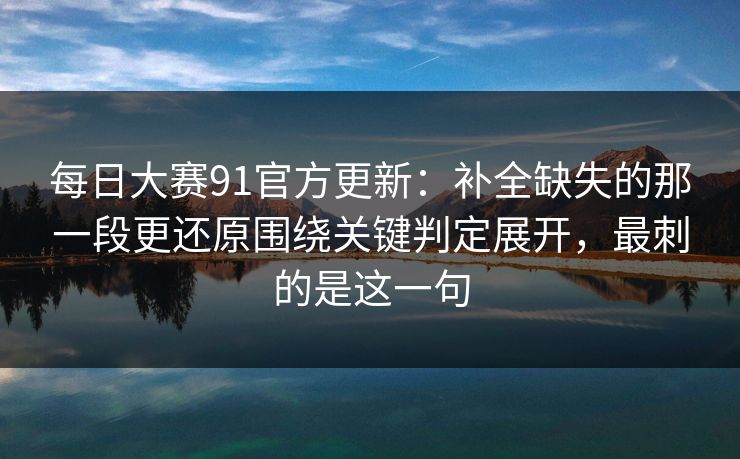 每日大赛91官方更新：补全缺失的那一段更还原围绕关键判定展开，最刺的是这一句