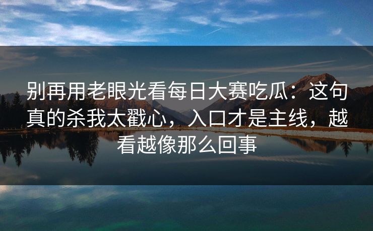 别再用老眼光看每日大赛吃瓜：这句真的杀我太戳心，入口才是主线，越看越像那么回事