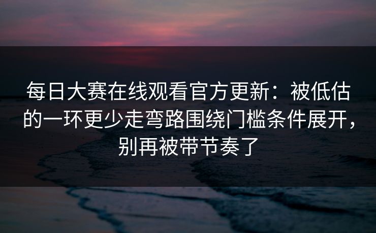 每日大赛在线观看官方更新：被低估的一环更少走弯路围绕门槛条件展开，别再被带节奏了