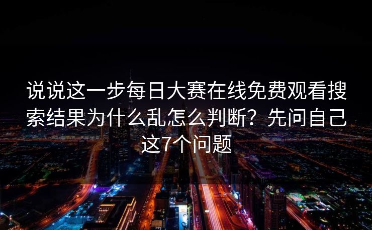 说说这一步每日大赛在线免费观看搜索结果为什么乱怎么判断？先问自己这7个问题