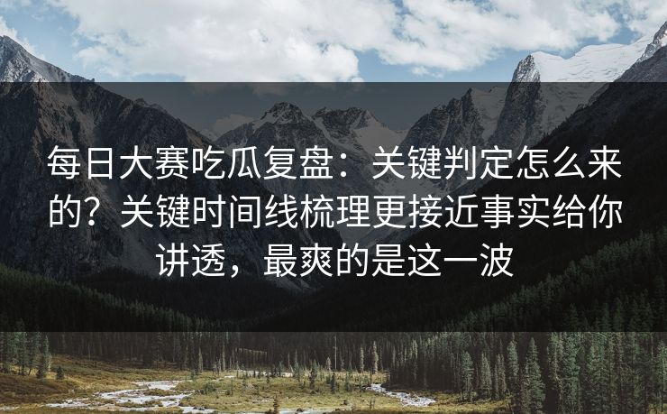 每日大赛吃瓜复盘：关键判定怎么来的？关键时间线梳理更接近事实给你讲透，最爽的是这一波