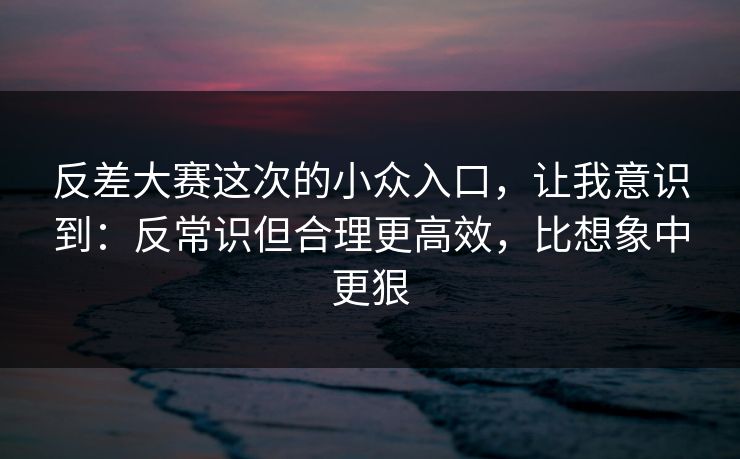 反差大赛这次的小众入口，让我意识到：反常识但合理更高效，比想象中更狠