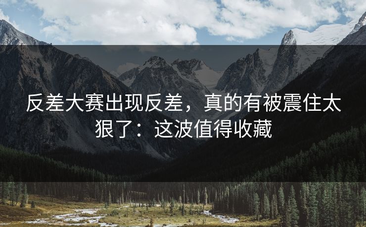 反差大赛出现反差，真的有被震住太狠了：这波值得收藏