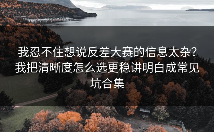 我忍不住想说反差大赛的信息太杂？我把清晰度怎么选更稳讲明白成常见坑合集