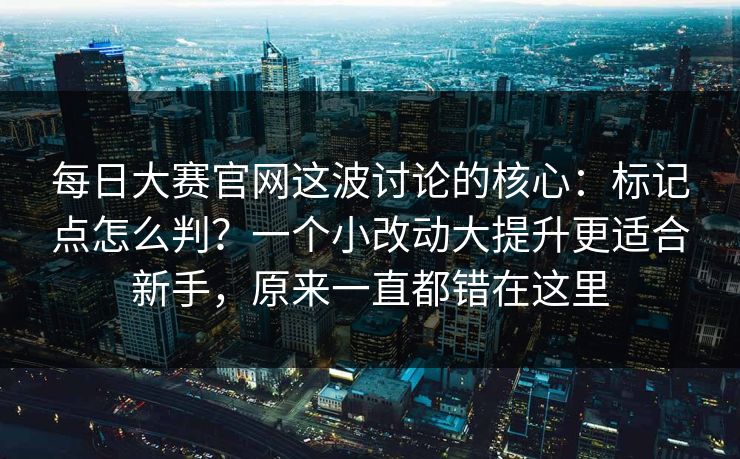 每日大赛官网这波讨论的核心：标记点怎么判？一个小改动大提升更适合新手，原来一直都错在这里