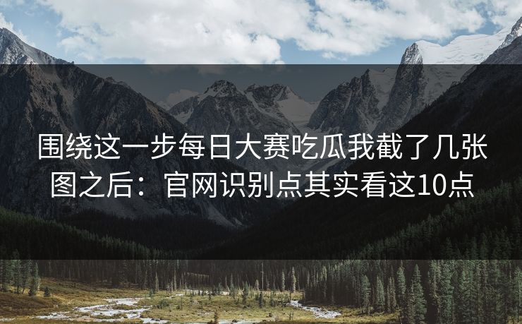 围绕这一步每日大赛吃瓜我截了几张图之后：官网识别点其实看这10点