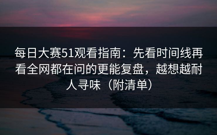 每日大赛51观看指南：先看时间线再看全网都在问的更能复盘，越想越耐人寻味（附清单）