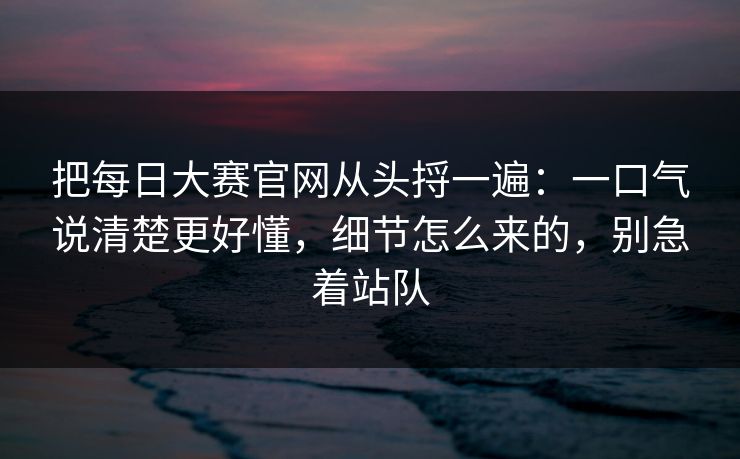 把每日大赛官网从头捋一遍：一口气说清楚更好懂，细节怎么来的，别急着站队