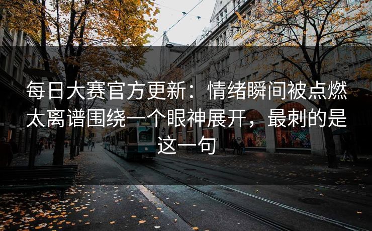 每日大赛官方更新：情绪瞬间被点燃太离谱围绕一个眼神展开，最刺的是这一句