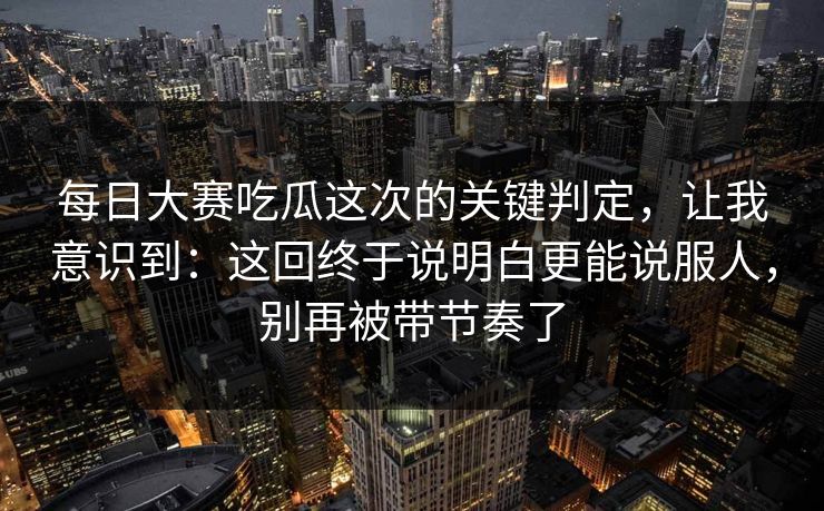 每日大赛吃瓜这次的关键判定，让我意识到：这回终于说明白更能说服人，别再被带节奏了