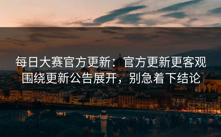 每日大赛官方更新：官方更新更客观围绕更新公告展开，别急着下结论