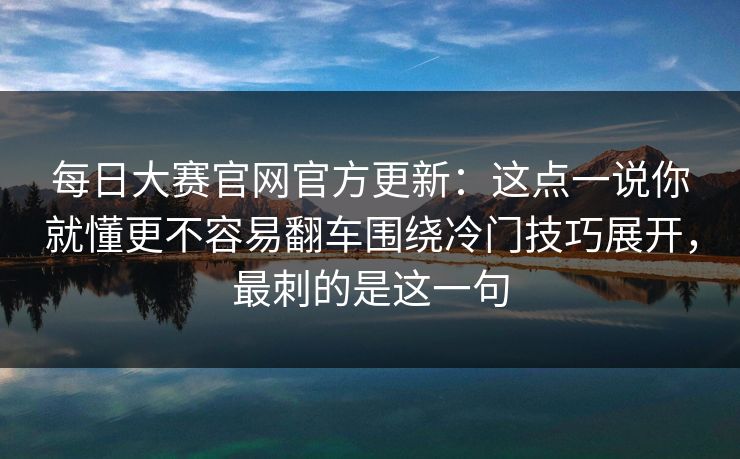 每日大赛官网官方更新：这点一说你就懂更不容易翻车围绕冷门技巧展开，最刺的是这一句