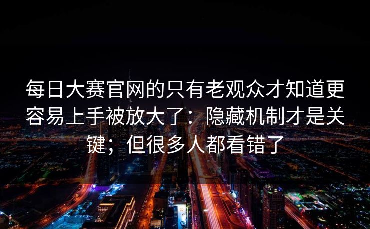 每日大赛官网的只有老观众才知道更容易上手被放大了：隐藏机制才是关键；但很多人都看错了