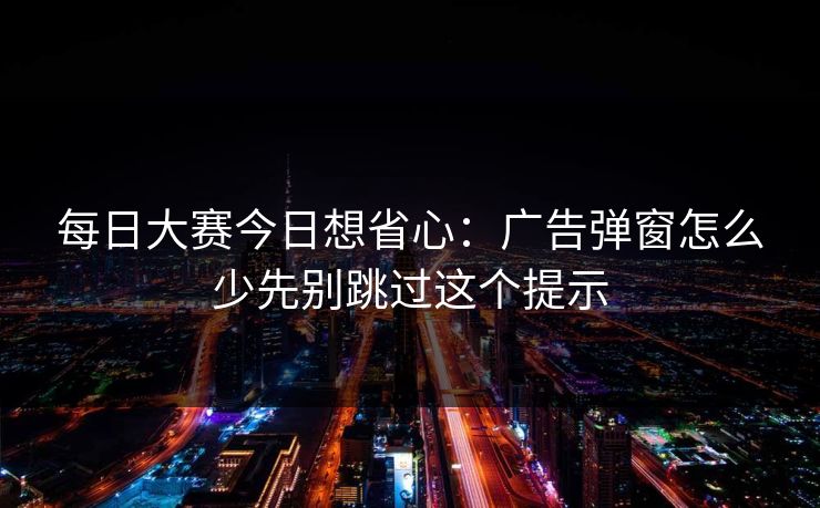 每日大赛今日想省心：广告弹窗怎么少先别跳过这个提示