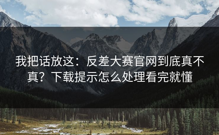 我把话放这：反差大赛官网到底真不真？下载提示怎么处理看完就懂
