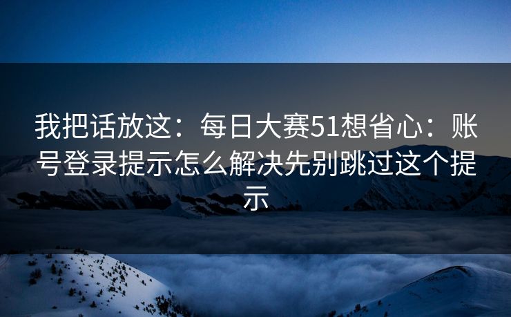我把话放这：每日大赛51想省心：账号登录提示怎么解决先别跳过这个提示