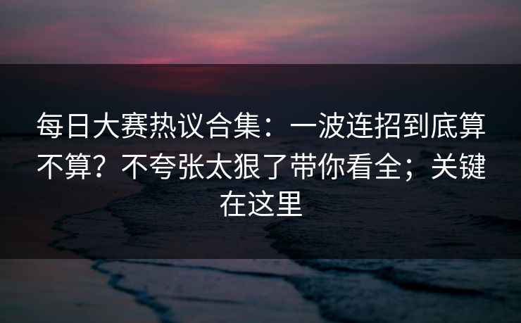 每日大赛热议合集：一波连招到底算不算？不夸张太狠了带你看全；关键在这里