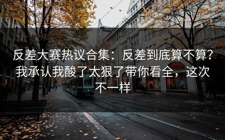 反差大赛热议合集：反差到底算不算？我承认我酸了太狠了带你看全，这次不一样