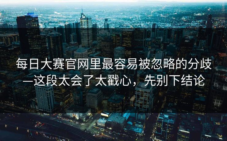 每日大赛官网里最容易被忽略的分歧—这段太会了太戳心，先别下结论