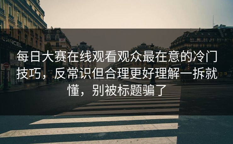 每日大赛在线观看观众最在意的冷门技巧，反常识但合理更好理解一拆就懂，别被标题骗了