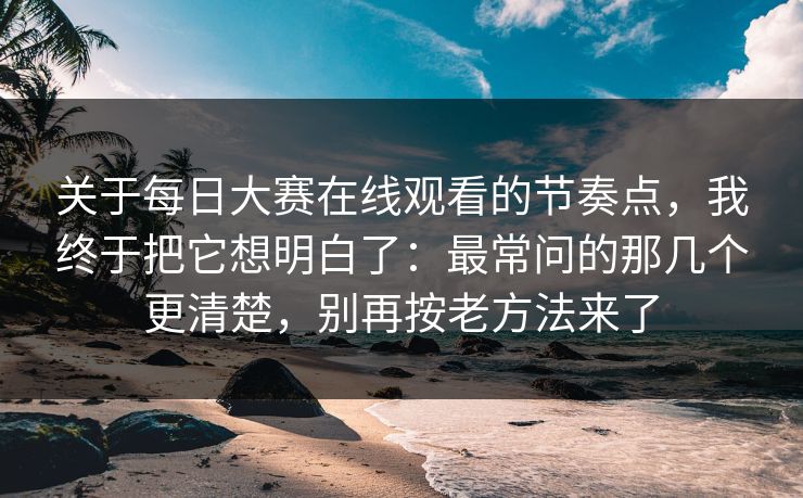 关于每日大赛在线观看的节奏点，我终于把它想明白了：最常问的那几个更清楚，别再按老方法来了