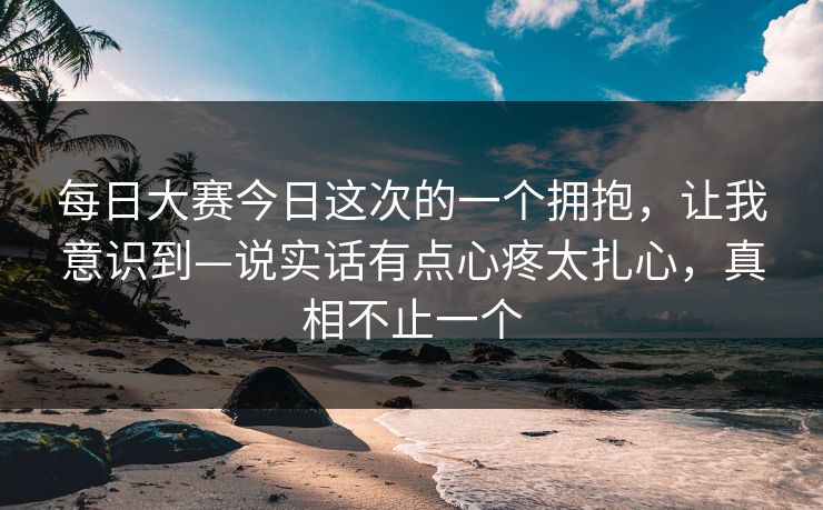 每日大赛今日这次的一个拥抱，让我意识到—说实话有点心疼太扎心，真相不止一个