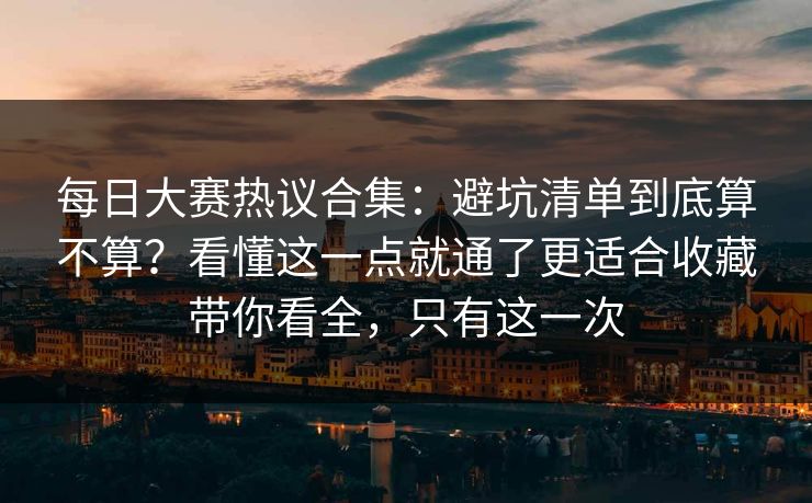 每日大赛热议合集：避坑清单到底算不算？看懂这一点就通了更适合收藏带你看全，只有这一次