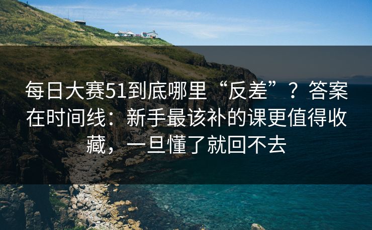 每日大赛51到底哪里“反差”？答案在时间线：新手最该补的课更值得收藏，一旦懂了就回不去