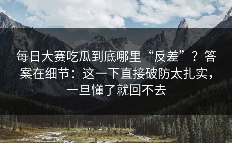 每日大赛吃瓜到底哪里“反差”？答案在细节：这一下直接破防太扎实，一旦懂了就回不去