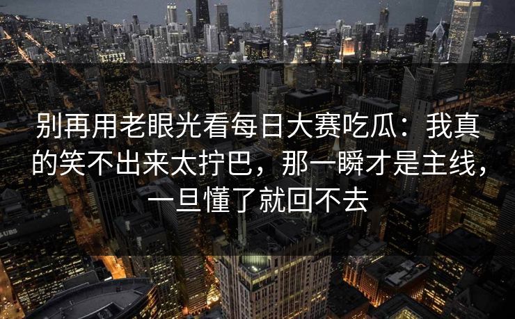 别再用老眼光看每日大赛吃瓜：我真的笑不出来太拧巴，那一瞬才是主线，一旦懂了就回不去
