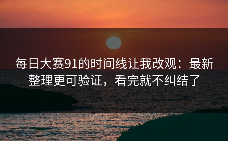 每日大赛91的时间线让我改观：最新整理更可验证，看完就不纠结了