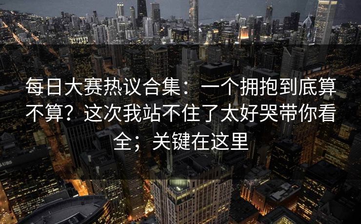 每日大赛热议合集：一个拥抱到底算不算？这次我站不住了太好哭带你看全；关键在这里