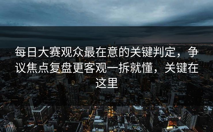 每日大赛观众最在意的关键判定，争议焦点复盘更客观一拆就懂，关键在这里